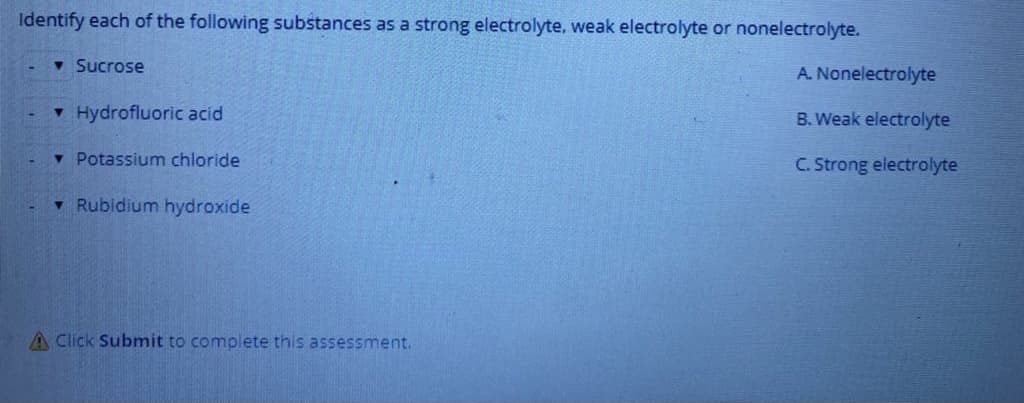 Identify each of the following substances as a strong electrolyte, weak electrolyte or nonelectrolyte.
v Sucrose
A. Nonelectrolyte
v Hydrofluoric acid
B. Weak electrolyte
v Potassium chloride
C. Strong electrolyte
• Rubidium hydroxide
A Click Submit to complete this assessment.
