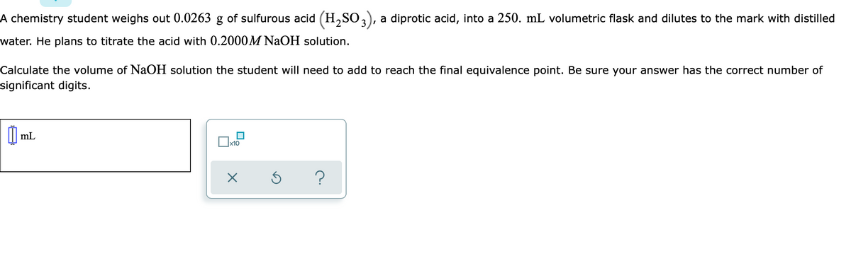 A chemistry student weighs out 0.0263 g of sulfurous acid (H,SO3), a diprotic acid, into
250. mL volumetric flask and dilutes to the mark with distilled
water. He plans to titrate the acid with 0.2000M NaOH solution.
Calculate the volume of NaOH solution the student will need to add to reach the final equivalence point. Be sure your answer has the correct number of
significant digits.
mL
