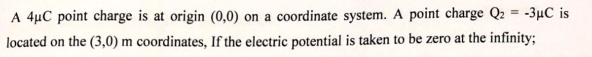 A 4µC point charge is at origin (0,0) on a coordinate system. A point charge Q2 = -3µC is
located on the (3,0) m coordinates, If the electric potential is taken to be zero at the infinity;
