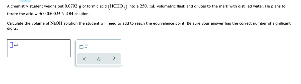 A chemistry student weighs out 0.0792 g of formic acid (HCHO,) into a 250. mL volumetric flask and dilutes to the mark with distilled water. He plans to
titrate the acid with 0.0500M NaOH solution.
Calculate the volume of NaOH solution the student will need to add to reach the equivalence point. Be sure your answer has the correct number of significant
digits.
|mL
O ml
