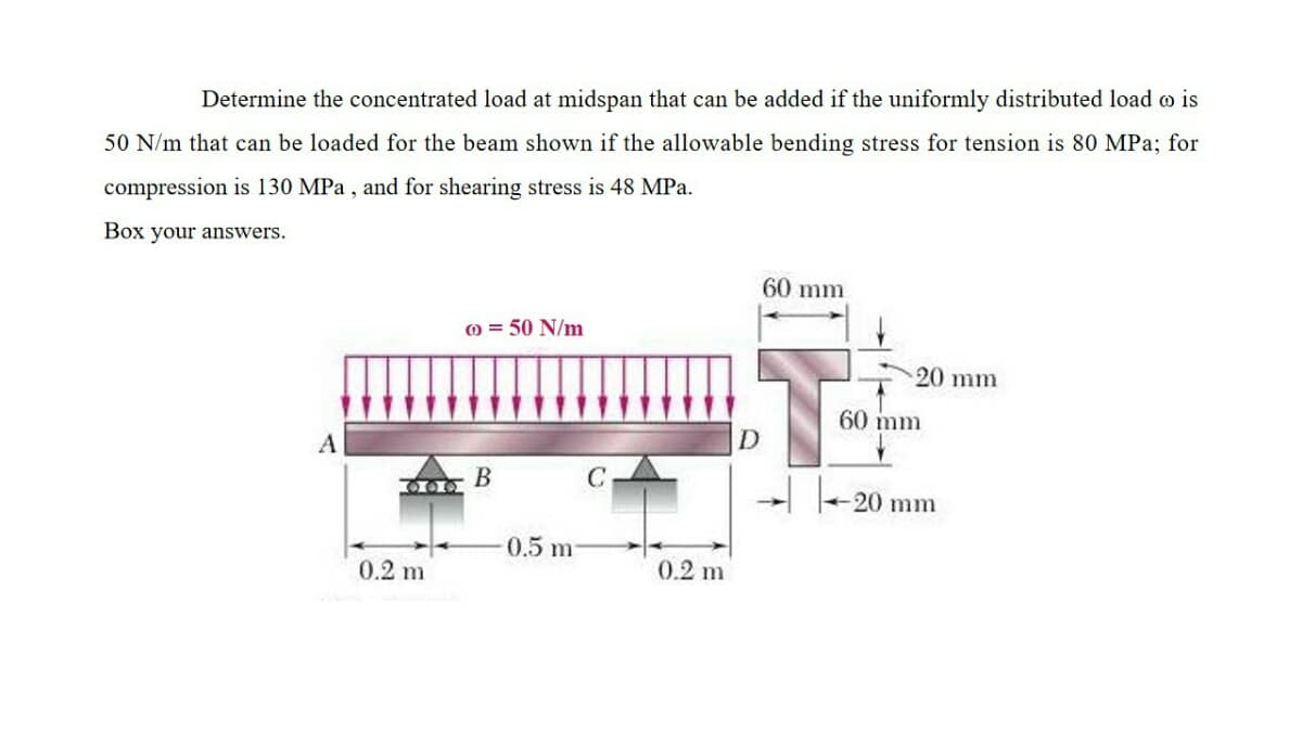 Determine the concentrated load at midspan that can be added if the uniformly distributed load o is
50 N/m that can be loaded for the beam shown if the allowable bending stress for tension is 80 MPa; for
compression is 130 MPa , and for shearing stress is 48 MPa.
Box your answers.
60 mm
0 = 50 N/m
20 mm
60 mm
A
В
20 mm
0.5 m
0.2 m
0.2 m
