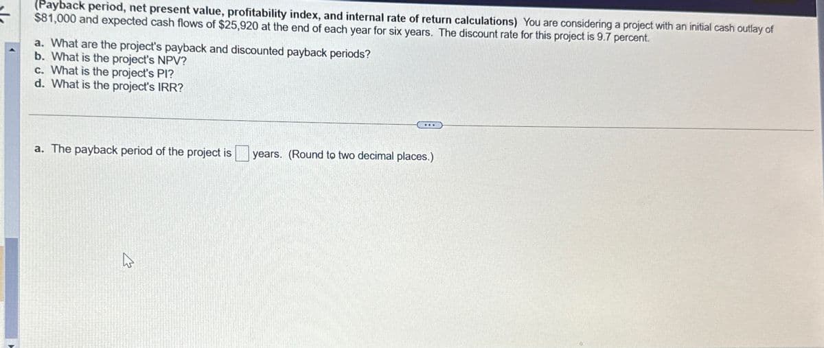 (Payback period, net present value, profitability index, and internal rate of return calculations) You are considering a project with an initial cash outlay of
$81,000 and expected cash flows of $25,920 at the end of each year for six years. The discount rate for this project is 9.7 percent.
a. What are the project's payback and discounted payback periods?
b. What is the project's NPV?
c. What is the project's PI?
d. What is the project's IRR?
a. The payback period of the project is
years. (Round to two decimal places.)
W