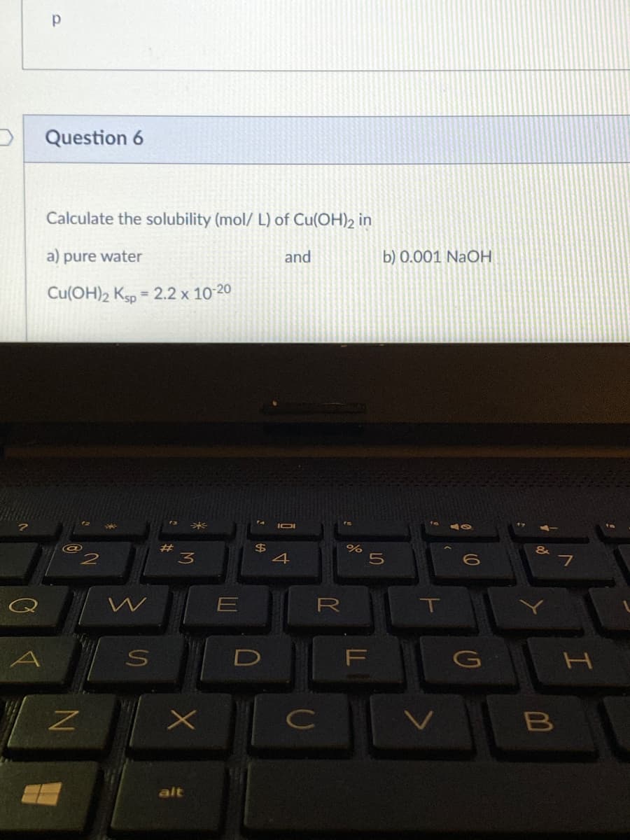 Question 6
Calculate the solubility (mol/ L) of Cu(OH)2 in
a) pure water
and
b) 0.001 NaOH
Cu(OH)2 Ksp = 2.2 x 10-20
%3D
米
IOI
$
4
23
3
7
R
T
F
H
C
V
B
alt
