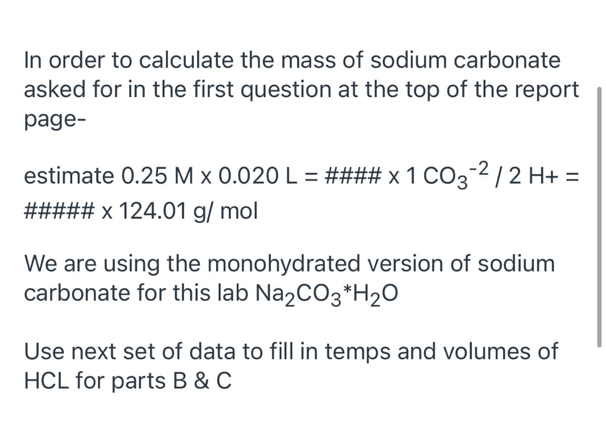 In order to calculate the mass of sodium carbonate
asked for in the first question at the top of the report
page-
estimate 0.25 M x 0.020 L = #### x 1 CO32/2 H+ =
##### x 124.01 g/ mol
We are using the monohydrated version of sodium
carbonate for this lab Na2CO3*H2O
Use next set of data to fill in temps and volumes of
HCL for parts B & C
