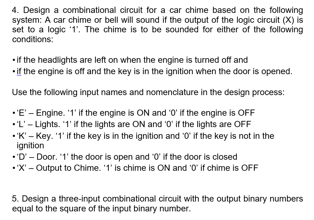 4. Design a combinational circuit for a car chime based on the following
system: A car chime or bell will sound if the output of the logic circuit (X) is
set to a logic '1'. The chime is to be sounded for either of the following
conditions:
• if the headlights are left on when the engine is turned off and
• if the engine is off and the key is in the ignition when the door is opened.
Use the following input names and nomenclature in the design process:
• 'E' – Engine. 1' if the engine is ON and '0' if the engine is OFF
• 'L' – Lights. 1' if the lights are ON and '0' if the lights are OFF
• 'K' – Key. '1' if the key is in the ignition and 'O' if the key is not in the
ignition
• 'D' – Door. 1' the door is open and '0' if the door is closed
• 'X' – Output to Chime. '1' is chime is ON and '0' if chime is OFF
5. Design a three-input combinational circuit with the output binary numbers
equal to the square of the input binary number.

