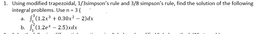 1. Using modified trapezoidal, 1/3simpson's rule and 3/8 simpson's rule, find the solution of the following
integral problems. Use n = 3 (
a. S(1.2x3 + 0.30x? – 2)dx
b. (1.2е* — 2.5)xӑх
20
