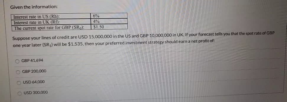 Given the information:
Interest rate in US (Rh):
Interest rate in UK (Rf):
The current spot rate for GBP (SR₂):
Suppose your lines of credit are USD 15,000,000 in the US and GBP 10,000,000 in UK. If your forecast tells you that the spot rate of GBP
one year later (SR₁) will be $1.535, then your preferred investment strategy should earn a net profit of:
OGBP 41,694
OGBP 200,000
USD 64,000
6%
4%
$1.50
O USD 300,000