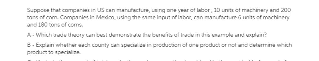 Suppose that companies in US can manufacture, using one year of labor, 10 units of machinery and 200
tons of corn. Companies in Mexico, using the same input of labor, can manufacture 6 units of machinery
and 180 tons of corns.
A-Which trade theory can best demonstrate the benefits of trade in this example and explain?
B - Explain whether each county can specialize in production of one product or not and determine which
product to specialize.