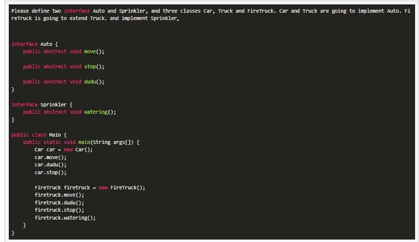 Please define two interface Auto and Sprinkler, and three classes Car, Truck and FireTruck. Car and Truck are going to implement Auto. Fi
reTruck is going to extend Truck, and implement Sprinkler.
interface Auto {
public abstract void move();
public abstract void stop();
public abstract void dudu();
interface Sprinkler {
}
public abstract void watering();
public class Main {
public static void main(String args[]) {
Car car= new Car();
}
car.move();
car.dudu();
car.stop();
FireTruck firetruck = new FireTruck();
firetruck.move();
firetruck.dudu();
firetruck.stop();
firetruck.watering();