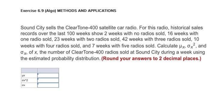 Exercise 6.9 (Algo) METHODS AND APPLICATIONS
Sound City sells the ClearTone-400 satellite car radio. For this radio, historical sales
records over the last 100 weeks show 2 weeks with no radios sold, 16 weeks with
one radio sold, 23 weeks with two radios sold, 42 weeks with three radios sold, 10
weeks with four radios sold, and 7 weeks with five radios sold. Calculate μx, Ox², and
Ox, of x, the number of ClearTone-400 radios sold at Sound City during a week using
the estimated probability distribution. (Round your answers to 2 decimal places.)
ux
ax^2
ox