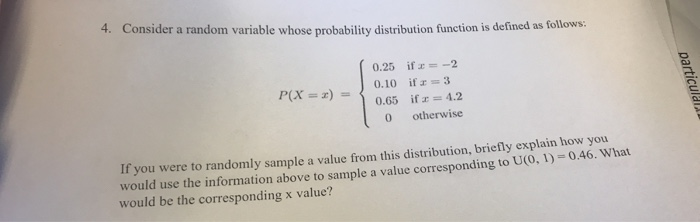 4. Consider a random variable whose probability distribution function is defined as follows:
0.25 if = -2
0.10 if = 3
0.65 if = 4.2
0
otherwise
P(X= z) =
If you were to randomly sample a value from this distribution, briefly explain how you
would use the information above to sample a value corresponding to U(0, 1) = 0.46. What
would be the corresponding x value?
particula