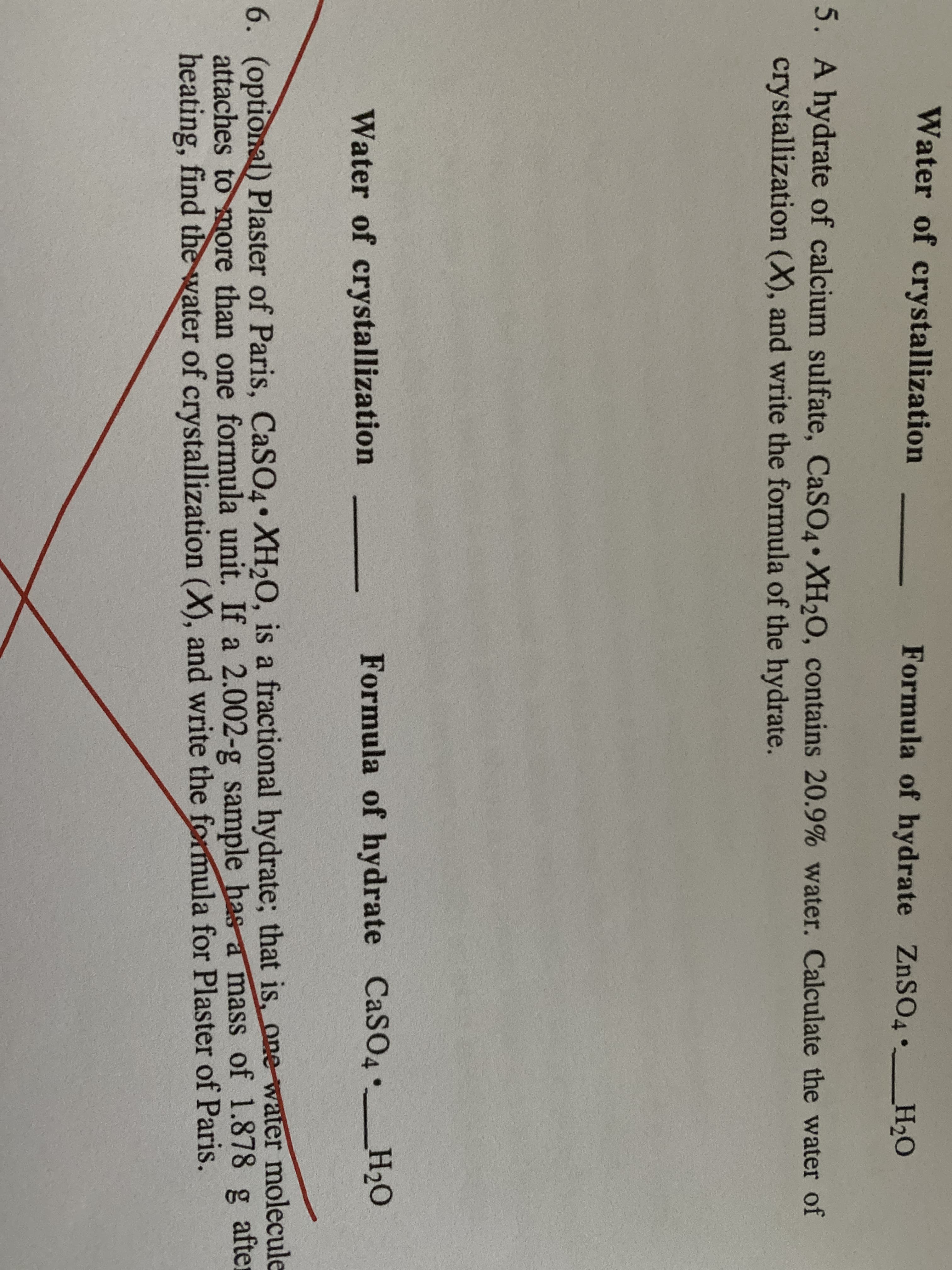 Water of crystallization
Formula of hydrate ZnSO4•_H2O
5. A hydrate of calcium sulfate, CaSO4• XH2O, contains 20.9% water. Calculate the water of
crystallization (X), and write the formula of the hydrate.
Water of crystallization
Formula of hydrate CaSO4 _H2O
6. (optional) Plaster of Paris, CaSO4• XH20, is a fractional hydrate; that is, one-water molecule
attaches to more than one formula unit. If a 2.002-g sample has a mass of 1.878 g after
heating, find the water of crystallization (X), and write the formula for Plaster of Paris.
