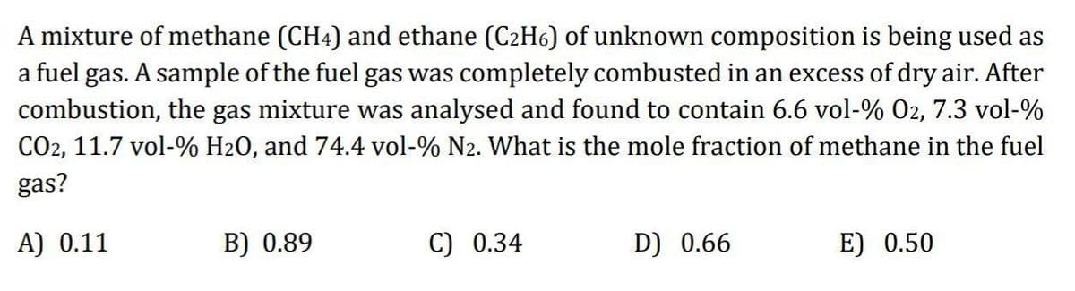 A mixture of methane (CH4) and ethane (C₂H6) of unknown composition is being used as
a fuel gas. A sample of the fuel gas was completely combusted in an excess of dry air. After
combustion, the gas mixture was analysed and found to contain 6.6 vol-% 02, 7.3 vol-%
CO2, 11.7 vol-% H₂O, and 74.4 vol-% N₂. What is the mole fraction of methane in the fuel
gas?
A) 0.11
B) 0.89
C) 0.34
D) 0.66
E) 0.50