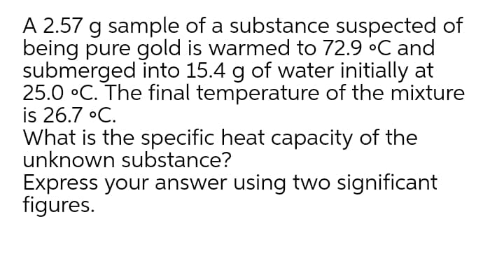 A 2.57 g sample of a substance suspected of
being pure gold is warmed to 72.9 °C and
submerged into 15.4 g of water initially at
25.0 °C. The final temperature of the mixture
is 26.7 •C.
What is the specific heat capacity of the
unknown substance?
Express your answer using two significant
figures.
