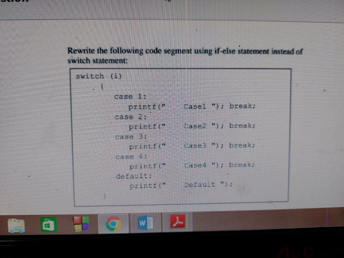 **
Rewrite the following code segment using if-else statement instead of
switch statement:
switch (i)
case 1:
printf("
Casel "); break;
case 2:
printf("
case 3:
printf("
printf("
printf("
W
case 4:
default:
H
Case2 "); break;
Cases "); break;
Case4 "); break;
Default ");
A
