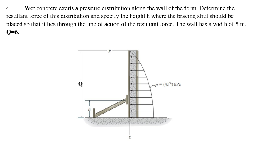 4.
Wet concrete exerts a pressure distribution along the wall of the form. Determine the
resultant force of this distribution and specify the height h where the bracing strut should be
placed so that it lies through the line of action of the resultant force. The wall has a width of 5 m.
Q=6.
-p = (4z*) kPa
