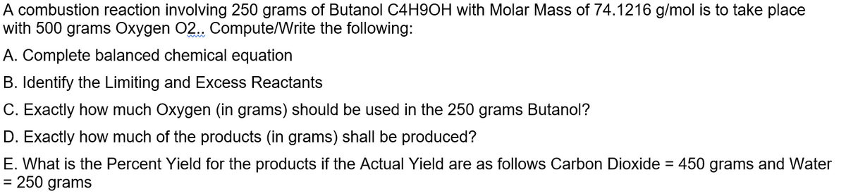 A combustion reaction involving 250 grams of Butanol C4H9OH with Molar Mass of 74.1216 g/mol is to take place
with 500 grams Oxygen 02.. Compute/Write the following:
A. Complete balanced chemical equation
B. Identify the Limiting and Excess Reactants
C. Exactly how much Oxygen (in grams) should be used in the 250 grams Butanol?
D. Exactly how much of the products (in grams) shall be produced?
E. What is the Percent Yield for the products if the Actual Yield are as follows Carbon Dioxide = 450 grams and Water
= 250 grams
