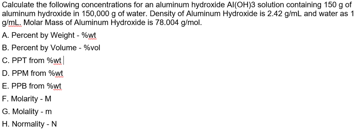 Calculate the following concentrations for an aluminum hydroxide Al(OH)3 solution containing 150 g of
aluminum hydroxide in 150,000 g of water. Density of Aluminum Hydroxide is 2.42 g/mL and water as 1
g/mL. Molar Mass of Aluminum Hydroxide is 78.004 g/mol.
A. Percent by Weight - %wt
B. Percent by Volume - %vol
C. PPT from %wt
D. PPM from %wt
E. PPB from %wt
F. Molarity - M
G. Molality - m
H. Normality - N
