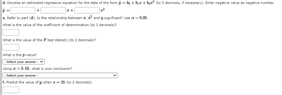 d. Develop an estimated regression equation for the data of the form ŷ = bo + b1a + bzx? (to 3 decimals, if necessary). Enter negative value as negative number.
e. Refer to part (d). Is the relationship between x, a? and y significant? Use a = 0.05.
What is the value of the coefficient of determination (to 3 decimals)?
What is the value of the F test statistic (to 2 decimals)?
What is the p-value?
|- Select your answer
Using a = 0.05, what is your conclusion?
- Select your answer -
f. Predict the value of y when a =
25 (to 2 decimals).
