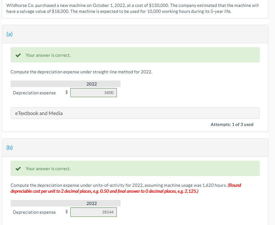 Wildhorse Co. purchased a new machine on October 1, 2022, at a cost of $130,000. The company estimated that the machine will
have a salvage value of $18,000. The machine is expected to be used for 10,000 working hours during its 5-year life.
(a)
Your answer is correct.
Compute the depreciation expense under straight-line method for 2022.
2022
Depreciation expense
$
5600
eTextbook and Media
Attempts: 1 of 3 used
(b)
Your answer is correct.
Compute the depreciation expense under units-of-activity for 2022, assuming machine usage was 1,620 hours. (Round
depreciable cost per unit to 2 decimal places, eg. 0.50 and final answer to O decimal places, e.g. 2,125.)
2022
Depreciation expense
$
18144
