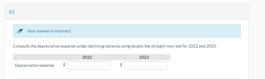 (c)
Your answer is incorrect.
Compute the depreciation expense under declining-balance using double the straight-line rate for 2022 and 2023.
2022
2023
Depreciation expense
2$
%24
