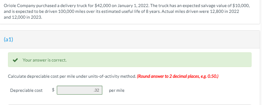 Oriole Company purchased a delivery truck for $42,000 on January 1, 2022. The truck has an expected salvage value of $10,000,
and is expected to be driven 100,000 miles over its estimated useful life of 8 years. Actual miles driven were 12,800 in 2022
and 12,000 in 2023.
(a1)
Your answer is correct.
Calculate depreciable cost per mile under units-of-activity method. (Round answer to 2 decimal places, e.g. 0.50.)
Depreciable cost
.32
per mile
%24
