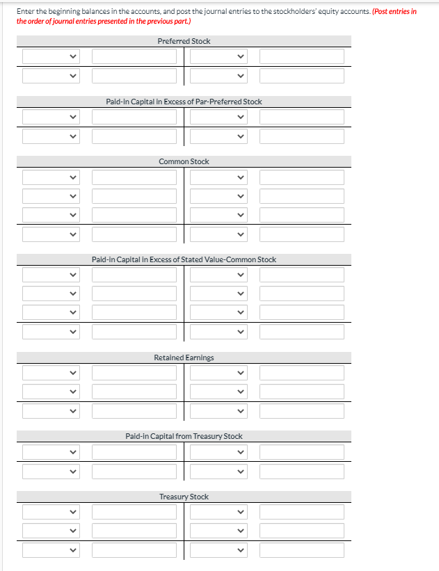 Enter the beginning balances in the accounts, and post the journal entries to the stockholders' equity accounts. (Post entries in
the order of journal entries presented in the previous part.)
Preferred Stock
Paid-in Capital in Excess of Par-Preferred Stock
Common Stock
Paid-in Capital in Excess of Stated Value-Common Stock
Retained Earnings
Paid-in Capital from Treasury Stock
Treasury Stock
>
>
>
>
