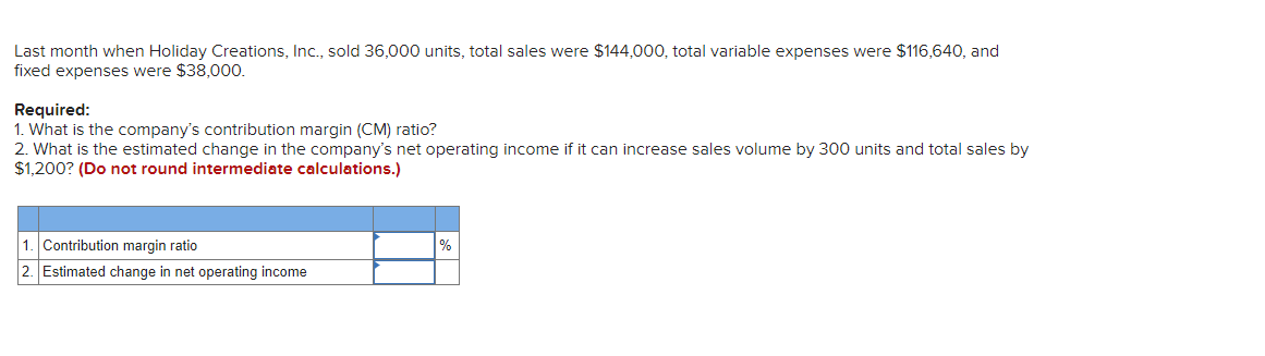 Last month when Holiday Creations, Inc., sold 36,000 units, total sales were $144,000, total variable expenses were $116,640, and
fixed expenses were $38,000.
Required:
1. What is the company's contribution margin (CM) ratio?
2. What is the estimated change in the company's net operating income if it can increase sales volume by 300 units and total sales by
$1,200? (Do not round intermediate calculations.)
1. Contribution margin ratio
2. Estimated change in net operating income
