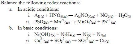 Balance the following redox reactions:
a. In acidic conditions:
i. Ag + HNO3(a) - AGNO3(20) + NOe + H2O0
ii. PbO26) + Mn (20) – MnO4 (a4) + Pb (ag)
b. In basic conditions:
i. Ni(OH)26) + N2H42) - Nie) + N2e)
ii. Cua) + S0;" (aq)
2+
so? + Cue)
(aq)
