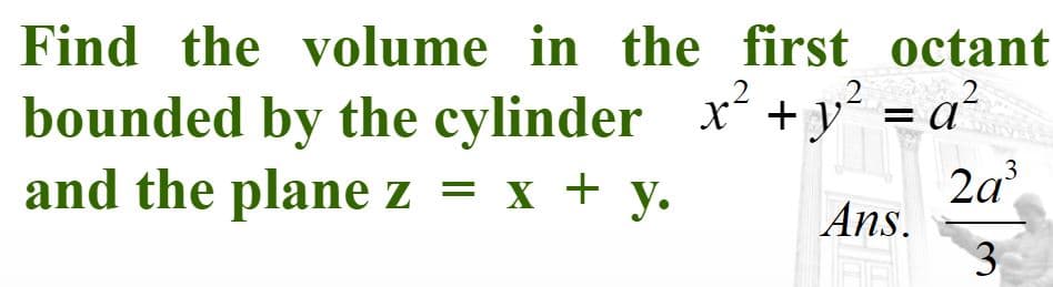 Find the volume in the first octant
2
bounded by the cylinder x +y´ = a´
2a
Ans.
.3
and the plane z = x + y.
