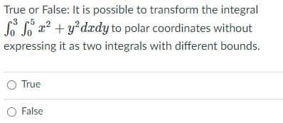 True or False: It is possible to transform the integral
So Lo x? + y?dædy to polar coordinates without
expressing it as two integrals with different bounds.
True
O False
