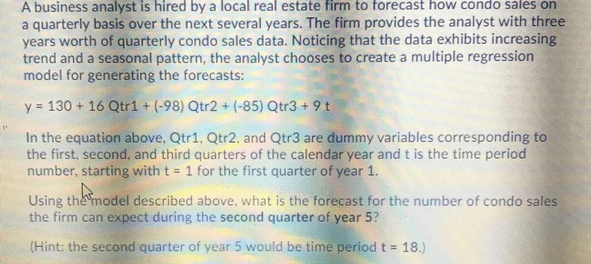 A business analyst is hired by a local real estate firm to forecast how condo sales on
a quarterly basis over the next several years. The firm provides the analyst with three
years worth of quarterly condo sales data. Noticing that the data exhibits increasing
trend and a seasonal pattern, the analyst chooses to create a multiple regression
model for generating the forecasts:
y = 130 + 16 OQtr1+(-98) Qtr2 + (-85) Qtr3 + 9 t
In the equation above, Qtr1, Qtr2, and Qtr3 are dummy variables corresponding to
the first, second, and third quarters of the calendar year and t is the time period
number, starting with t = 1 for the first quarter of year 1.
%3D
Using the model described above, what is the forecast for the number of condo sales
the firm can expect during the second quarter of year 5?
(Hint: the seeond quarter of year 5 would be time perlodt- 18.)
