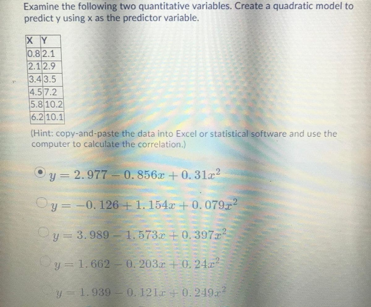 Examine the following two quantitative variables. Create a quadratic model to
predict y using x as the predictor variable.
X Y
0.82.1
2.12.9
3.43.5
4.5 7.2
5.8 10.2
6.2 10.1
(Hint: copy-and-paste the data into Excel or statistical software and use the
computer to calculate the correlation.)
y =2.977-0.856x +0.31x2
y = -0.126+1.154x +0.079r2
y = 3.989- 1.573x +0.397r
y = 1.662 0.203r + 0.24x
y 1.939 - 0.121r+ 0. 249r
