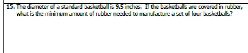 15. The diameter of a standard basketball is 9.5 inches. If the basketballs are covered in rubber,
what is the minimum amount of rubber needed to manufacture a set of four basketballs?
