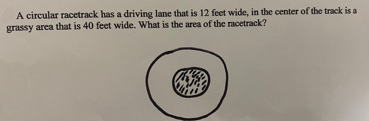 A circular racetrack has a driving lane that is 12 feet wide, in the center of the track is a
grassy area that is 40 feet wide. What is the area of the racetrack?
