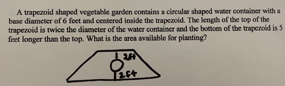 A trapezoid shaped vegetable garden contains a circular shaped water container with a
base diameter of 6 feet and centered inside the trapezoid. The length of the top of the
trapezoid is twice the diameter of the water container and the bottom of the trapezoid is 5
feet longer than the top. What is the area available for planting?

