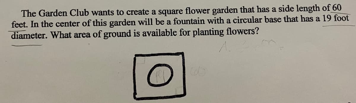 The Garden Club wants to create a square flower garden that has a side length of 60
feet. In the center of this garden will be a fountain with a circular base that has a 19 foot
diameter. What area of ground is available for planting flowers?
