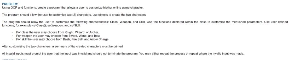 PROBLEM:
Using OOP and functions, create a program that allows a user to customize his/her online game character.
The program should allow the user to customize two (2) characters, use objects to create the two characters.
The program should allow the user to customize the following characteristics: Class, Weapon, and Skill. Use the functions declared within the class to customize the mentioned parameters. Use user defined
functions, for example setClass(), setWeapon, and setSkill.
For class the user may choose from Knight, Wizard, or Archer.
For weapon the user may choose from Sword, Wand, and Bow.
For skill the user may choose from Bash, Fire Ball, and Arrow Charge.
After customizing the two characters, a summary of the created characters must be printed.
All invalid inputs must prompt the user that the input was invalid and should not terminate the program. You may either repeat the process or repeat where the invalid input was made.