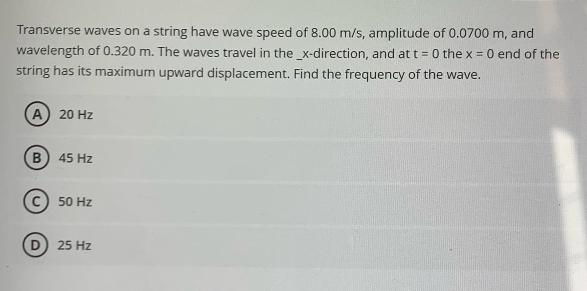 Transverse waves on a string have wave speed of 8.00 m/s, amplitude of 0.0700 m, and
wavelength of 0.320 m. The waves travel in the _x-direction, and at t = 0 the x = 0 end of the
string has its maximum upward displacement. Find the frequency of the wave.
A) 20 Hz
B
45 Hz
C 50 Hz
D) 25 Hz
