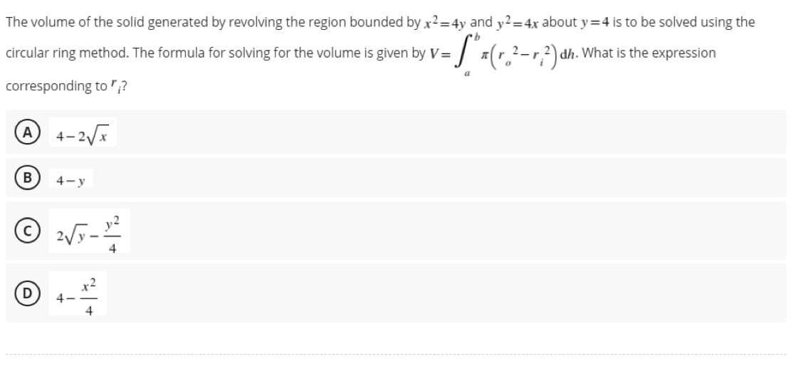 The volume of the solid generated by revolving the region bounded by x²= 4y and y2=4x about y=4 is to be solved using the
=S₁x (r ₂²
circular ring method. The formula for solving for the volume is given by V=
- ²- r; ²) d dh. What is the expression
a
corresponding to;?
A
4-2√x
B
4-y
© 2√5 - 12/²2
4
D
4