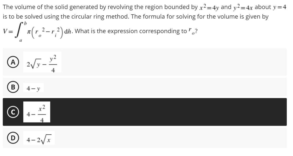 The volume of the solid generated by revolving the region bounded by x²=4y and y2=4x about y=4
is to be solved using the circular ring method. The formula for solving for the volume is given by
v=S" x (r ²-r?²)
V=
dh. What is the expression corresponding to?
a
A 2√5 - 10/²2
4
B
4-y
D
4-2√x