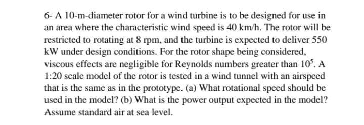 6- A 10-m-diameter rotor for a wind turbine is to be designed for use in
an area where the characteristic wind speed is 40 km/h. The rotor will be
restricted to rotating at 8 rpm, and the turbine is expected to deliver 550
kW under design conditions. For the rotor shape being considered,
viscous effects are negligible for Reynolds numbers greater than 10. A
1:20 scale model of the rotor is tested in a wind tunnel with an airspeed
that is the same as in the prototype. (a) What rotational speed should be
used in the model? (b) What is the power output expected in the model?
Assume standard air at sea level.
