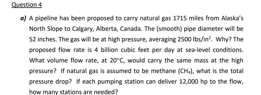 Question 4
a) A pipeline has been proposed to carry natural gas 1715 miles from Alaska's
North Slope to Calgary, Alberta, Canada. The (smooth) pipe diameter will be
52 inches. The gas will be at high pressure, averaging 2500 Ibs/in?. Why? The
proposed flow rate is 4 billion cubic feet per day at sea-level conditions.
What volume flow rate, at 20°C, would carry the same mass at the high
pressure? If natural gas is assumed to be methane (CH4), what is the total
pressure drop? If each pumping station can deliver 12,000 hp to the flow,
how many stations are needed?
