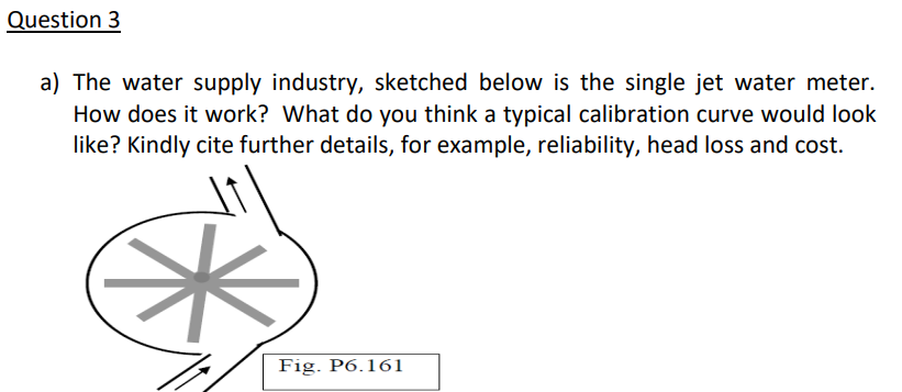 Question 3
a) The water supply industry, sketched below is the single jet water meter.
How does it work? What do you think a typical calibration curve would look
like? Kindly cite further details, for example, reliability, head loss and cost.
Fig. P6.161
