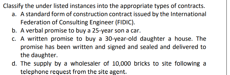 Classify the under listed instances into the appropriate types of contracts.
a. A standard form of construction contract issued by the International
Federation of Consulting Engineer (FIDIC).
b. A verbal promise to buy a 25-year son a car.
c. A written promise to buy a 30-year-old daughter a house. The
promise has been written and signed and sealed and delivered to
the daughter.
d. The supply by a wholesaler of 10,000 bricks to site following a
telephone request from the site agent.
