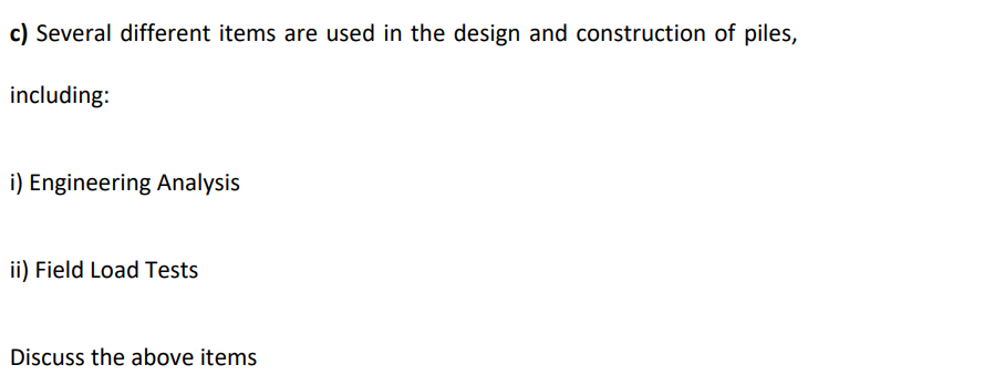 c) Several different items are used in the design and construction of piles,
including:
i) Engineering Analysis
ii) Field Load Tests
Discuss the above items
