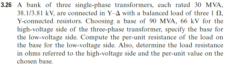 3.26 A bank of three single-phase transformers, each rated 30 MVA,
38.1/3.81 kV, are connected in Y-A with a balanced load of three 1 N,
Y-connected resistors. Choosing a base of 90 MVA, 66 kV for the
high-voltage side of the three-phase transformer, specify the base for
the low-voltage side. Compute the per-unit resistance of the load on
the base for the low-voltage side. Also, determine the load resistance
in ohms referred to the high-voltage side and the per-unit value on the
chosen base.
