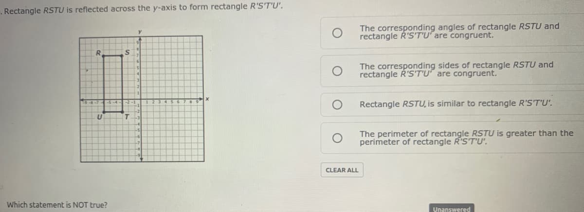 . Rectangle RSTU is reflected across the y-axis to form rectangle R'S'T'U'.
The corresponding angles of rectangle RSTU and
rectangle R'S'T'U are congruent.
R.
The corresponding sides of rectangle RSTU and
rectangle R'S'T'U" are congruent.
Rectangle RSTU, is similar to rectangle R'S'T'U'.
The perimeter of rectangle RSTU is greater than the
perimeter of rectangle R'ST'U'.
CLEAR ALL
Which statement is NOT true?
Unanswered
