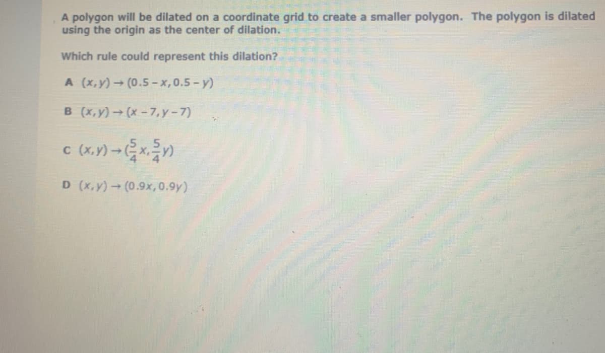 A polygon will be dilated on a coordinate grid to create a smaller polygon. The polygon is dilated
using the origin as the center of dilation.
Which rule could represent this dilation?
A (x,y) (0.5-x,0.5- y)
B (x,y) (x-7.y-7)
C
D (x,y) (0.9x, 0.9y)
