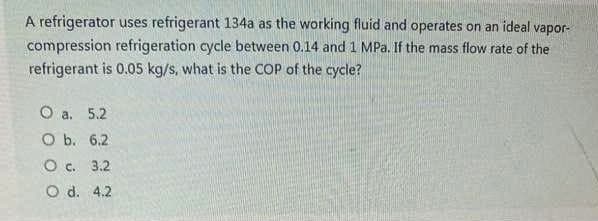 A refrigerator uses refrigerant 134a as the working fluid and operates on an ideal vapor-
compression refrigeration cycle between 0.14 and 1 MPa. If the mass flow rate of the
refrigerant is 0.05 kg/s, what is the COP of the cycle?
O a. 5.2
O b. 6.2
O c. 3.2
O d. 4.2
